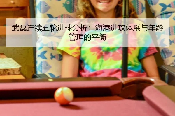 武磊连续五轮进球分析：海港进攻体系与年龄管理的平衡
